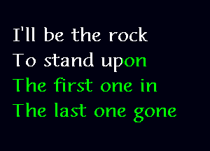 I'll be the rock
To stand upon

The first one in
The last one gone