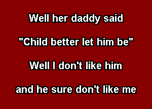 Well her daddy said

Child better let him be
Well I don't like him

and he sure don't like me