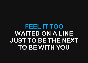 FEEL IT TOO
WAITED ON A LINE
JUSTTO BETHE NEXT
TO BEWITH YOU

g