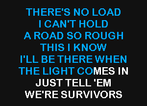 THERE'S N0 LOAD
I CAN'T HOLD
A ROAD 80 ROUGH
THIS I KNOW
I'LL BETHEREWHEN
THE LIGHT COMES IN
JUST TELL'EM
WE'RE SURVIVORS