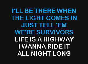 I'LL BETHEREWHEN
THE LIGHT COMES IN
JUST TELL'EM
WE'RE SURVIVORS
LIFE IS A HIGHWAY
IWANNA RIDE IT
ALL NIGHT LONG