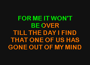 FOR ME IT WON'T
BE OVER
TILLTHE DAYI FIND
THAT ONE OF US HAS
GONE OUT OF MY MIND