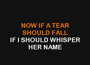 NOW IF ATEAR

SHOULD FALL
IF I SHOULD WHISPER
HER NAME