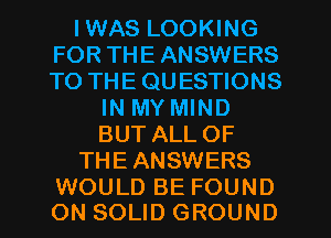 IWAS LOOKING
FOR THE ANSWERS
TO THE QUESTIONS

IN MY MIND
BUT ALLOF
THEANSWERS

WOULD BE FOUND
ON SOLID GROUND