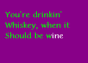 You're drinkin'
Whiskey, when it

Should be wine