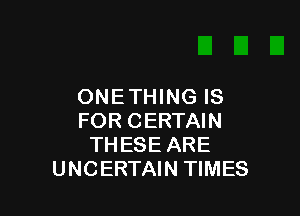 ONETHING IS

FOR CERTAIN
THESE ARE
UNCERTAIN TIMES