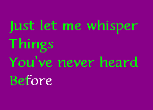 Just let me whisper
Things

You've never heard
Before