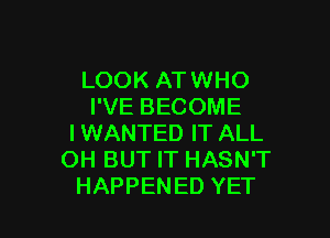 LOOK AT WHO
I'VE BECOME

I WANTED IT ALL
OH BUT IT HASN'T
HAPPENED YET