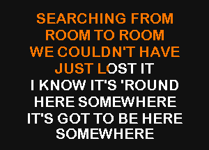 SEARCHING FROM
ROOMTOROOM
WE COULDN'T HAVE
JUSTLOSTFT
I KNOW IT'S 'ROUND
HERESOMEWHERE

IT'S GOT TO BE HERE
SOMEWHERE