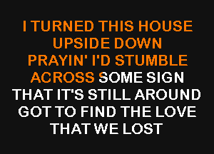 ITURNED THIS HOUSE
UPSIDE DOWN
PRAYIN' I'D STUMBLE
ACROSS SOME SIGN
THAT IT'S STILL AROUND
GOT TO FIND THE LOVE
THATWE LOST