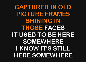 CAPTURED IN OLD
PICTURE FRAMES
SHINING IN
THOSE FACES
IT USED TO BE HERE
SOMEWHERE

I KNOW IT'S STILL
HERE SOMEWHERE l