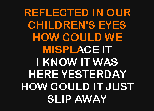 REFLECTED IN OUR
CHILDREN'S EYES
HOW COULD WE
MISPLACE IT
I KNOW IT WAS
HERE YESTERDAY

HOW COULD ITJUST
SLIP AWAY l