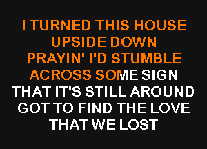 ITURNED THIS HOUSE
UPSIDE DOWN
PRAYIN' I'D STUMBLE
ACROSS SOME SIGN
THAT IT'S STILL AROUND
GOT TO FIND THE LOVE
THATWE LOST