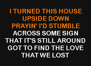 ITURNED THIS HOUSE
UPSIDE DOWN
PRAYIN' I'D STUMBLE
ACROSS SOME SIGN
THAT IT'S STILL AROUND
GOT TO FIND THE LOVE
THATWE LOST