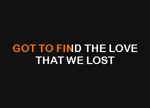 GOT TO FIND THE LOVE

THAT WE LOST