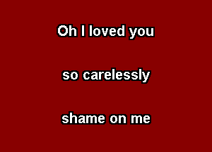 Oh I loved you

so carelessly

shame on me