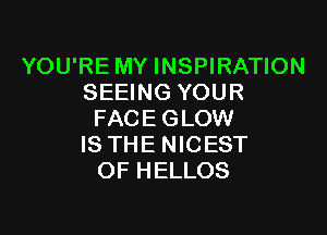 YOU'RE MY INSPIRATION
SEEING YOUR

FACE GLOW
IS THE NICEST
OF HELLOS