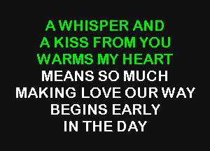 AWHISPER AND
A KISS FROM YOU
WARMS MY HEART
MEANS SO MUCH
MAKING LOVE OURWAY
BEGINS EARLY
IN THE DAY