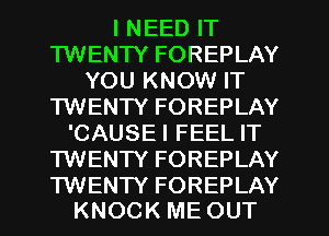 I NEED IT
TWENTY FOREPLAY
YOU KNOW IT
TWENTY FOREPLAY
'CAUSEI FEEL IT
TWENTY FOREPLAY

TWENTY FOREPLAY
KNOCK ME OUT