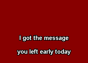 I got the message

you left early today