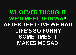 WHOEVER THOUGHT
WE'D MEET THIS WAY
AFTER THE LOVE WE HAD
LIFE'S SO FUNNY
SOMETIMES IT
MAKES ME SAD