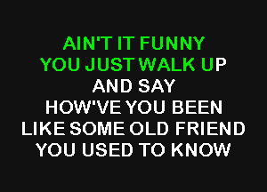 AIN'T IT FUNNY
YOU JUST WALK UP
AND SAY
HOW'VE YOU BEEN
LIKE SOME OLD FRIEND
YOU USED TO KNOW