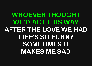 WHOEVER THOUGHT
WE'D ACT THIS WAY
AFTER THE LOVE WE HAD
LIFE'S SO FUNNY
SOMETIMES IT
MAKES ME SAD