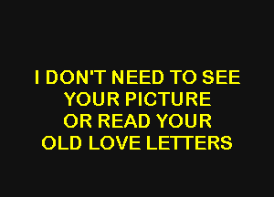 IDON'T NEED TO SEE
YOUR PICTURE
OR READ YOUR

OLD LOVE LETI'ERS

g