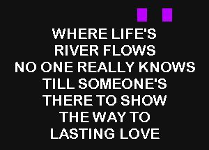 WHERE LIFE'S
RIVER FLOWS
NO ONE REALLY KNOWS
TILL SOMEONE'S
TH ERE TO SHOW
THE WAY TO
LASTING LOVE