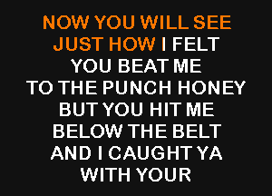 NOW YOU WILL SEE
JUST HOW I FELT
YOU BEAT ME
TO THE PUNCH HONEY
BUT YOU HIT ME
BELOW THE BELT
AND I CAUGHT YA
WITH YOUR