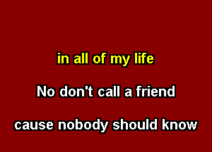 in all of my life

No don't call a friend

cause nobody should know