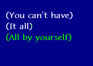 (You can't have)
(It all)

(All by yourself)