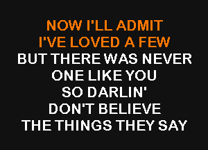 NOW I'LL ADMIT
I'VE LOVED A FEW
BUT THEREWAS NEVER
ONE LIKEYOU
SO DARLIN'
DON'T BELIEVE
THETHINGS THEY SAY