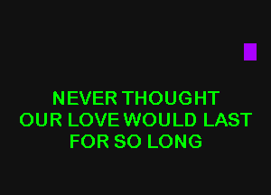 NEVER THOUGHT
OUR LOVE WOULD LAST
FOR SO LONG