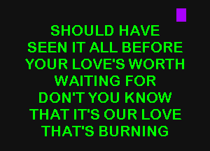 SHOULD HAVE
SEEN IT ALL BEFORE
YOUR LOVE'S WORTH

WAITING FOR

DON'T YOU KNOW
THAT IT'S OUR LOVE
THAT'S BURNING