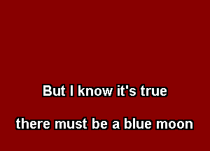 But I know it's true

there must be a blue moon