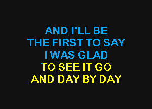 AND I'LL BE
THE FIRST TO SAY

IWAS GLAD
TO SEE IT GO
AND DAY BY DAY