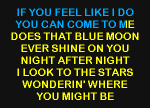 IF YOU FEEL LIKE I DO
YOU CAN COMETO ME
DOES THAT BLUE MOON
EVER SHINE ON YOU
NIGHT AFTER NIGHT
I LOOK TO THE STARS
WONDERIN'WHERE
YOU MIGHT BE