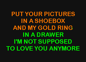 PUT YOUR PICTURES
IN ASHOEBOX
AND MY GOLD RING
IN A DRAWER
I'M NOT SUPPOSED
TO LOVE YOU ANYMORE