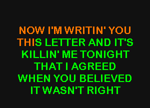 NOW I'M WRITIN'YOU
THIS LETI'ER AND IT'S
KILLIN' METONIGHT
THAT I AGREED
WHEN YOU BELIEVED
IT WASN'T RIGHT