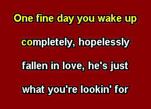 One fine day you wake up

completely, hopelessly

fallen in love, he's just

what you're lookin' for