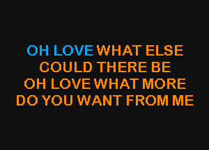 0H LOVEWHAT ELSE
COULD THERE BE
CH LOVEWHAT MORE
DO YOU WANT FROM ME