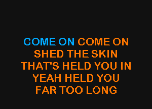 COME ON COME ON
SHED THESKIN
THAT'S HELD YOU IN
YEAH HELD YOU
FAR TOO LONG