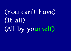 (You can't have)
(It all)

(All by yourself)