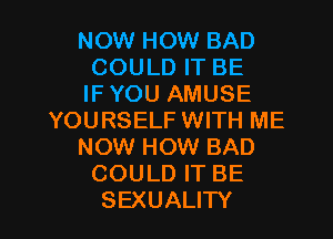 NOW HOW BAD
COULD IT BE
IFYOU AMUSE

YOURSELF WITH ME

NOW HOW BAD

COULD IT BE

SEXUALITY l