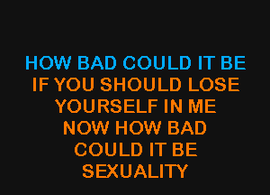 HOW BAD COULD IT BE
IF YOU SHOULD LOSE
YOURSELF IN ME
NOW HOW BAD
COULD IT BE
SEXUALITY