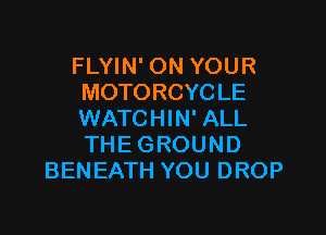 FLYIN' ON YOUR
MOTORCYCLE

WATCHIN' ALL
THE GROUND
BENEATH YOU DROP