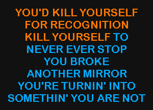 YOU'D KILL YOURSELF
FOR RECOGNITION
KILL YOURSELF T0
NEVER EVER STOP

YOU BROKE
ANOTHER MIRROR
YOU'RETURNIN' INTO
SOMETHIN'YOU ARE NOT