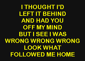 ITHOUGHT I'D
LEFT IT BEHIND
AND HAD YOU
OFF MY MIND
BUT I SEE I WAS
WRONG WRONG WRONG
LOOK WHAT
FOLLOWED ME HOME