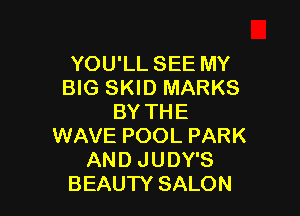 YOU'LL SEE MY
BIG SKID MARKS

BY THE
WAVE POOL PARK
AND JUDY'S
BEAUTY SALON